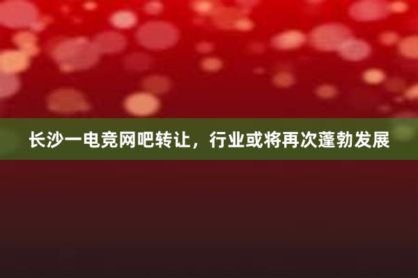 长沙一电竞网吧转让，行业或将再次蓬勃发展